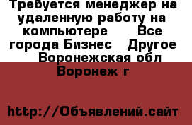 Требуется менеджер на удаленную работу на компьютере!!  - Все города Бизнес » Другое   . Воронежская обл.,Воронеж г.